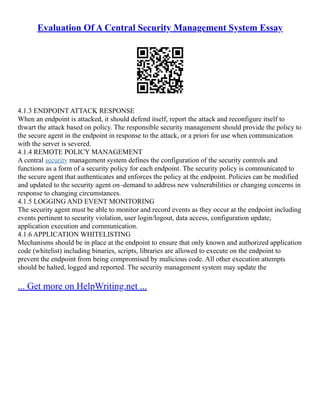 Evaluation Of A Central Security Management System Essay
4.1.3 ENDPOINT ATTACK RESPONSE
When an endpoint is attacked, it should defend itself, report the attack and reconfigure itself to
thwart the attack based on policy. The responsible security management should provide the policy to
the secure agent in the endpoint in response to the attack, or a priori for use when communication
with the server is severed.
4.1.4 REMOTE POLICY MANAGEMENT
A central security management system defines the configuration of the security controls and
functions as a form of a security policy for each endpoint. The security policy is communicated to
the secure agent that authenticates and enforces the policy at the endpoint. Policies can be modified
and updated to the security agent on–demand to address new vulnerabilities or changing concerns in
response to changing circumstances.
4.1.5 LOGGING AND EVENT MONITORING
The security agent must be able to monitor and record events as they occur at the endpoint including
events pertinent to security violation, user login/logout, data access, configuration update,
application execution and communication.
4.1.6 APPLICATION WHITELISTING
Mechanisms should be in place at the endpoint to ensure that only known and authorized application
code (whitelist) including binaries, scripts, libraries are allowed to execute on the endpoint to
prevent the endpoint from being compromised by malicious code. All other execution attempts
should be halted, logged and reported. The security management system may update the
... Get more on HelpWriting.net ...
 