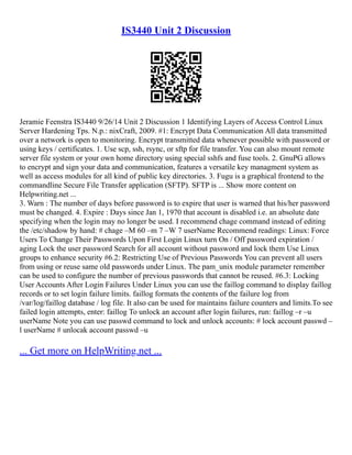 IS3440 Unit 2 Discussion
Jeramie Feenstra IS3440 9/26/14 Unit 2 Discussion 1 Identifying Layers of Access Control Linux
Server Hardening Tps. N.p.: nixCraft, 2009. #1: Encrypt Data Communication All data transmitted
over a network is open to monitoring. Encrypt transmitted data whenever possible with password or
using keys / certificates. 1. Use scp, ssh, rsync, or sftp for file transfer. You can also mount remote
server file system or your own home directory using special sshfs and fuse tools. 2. GnuPG allows
to encrypt and sign your data and communication, features a versatile key managment system as
well as access modules for all kind of public key directories. 3. Fugu is a graphical frontend to the
commandline Secure File Transfer application (SFTP). SFTP is ... Show more content on
Helpwriting.net ...
3. Warn : The number of days before password is to expire that user is warned that his/her password
must be changed. 4. Expire : Days since Jan 1, 1970 that account is disabled i.e. an absolute date
specifying when the login may no longer be used. I recommend chage command instead of editing
the /etc/shadow by hand: # chage –M 60 –m 7 –W 7 userName Recommend readings: Linux: Force
Users To Change Their Passwords Upon First Login Linux turn On / Off password expiration /
aging Lock the user password Search for all account without password and lock them Use Linux
groups to enhance security #6.2: Restricting Use of Previous Passwords You can prevent all users
from using or reuse same old passwords under Linux. The pam_unix module parameter remember
can be used to configure the number of previous passwords that cannot be reused. #6.3: Locking
User Accounts After Login Failures Under Linux you can use the faillog command to display faillog
records or to set login failure limits. faillog formats the contents of the failure log from
/var/log/faillog database / log file. It also can be used for maintains failure counters and limits.To see
failed login attempts, enter: faillog To unlock an account after login failures, run: faillog –r –u
userName Note you can use passwd command to lock and unlock accounts: # lock account passwd –
l userName # unlocak account passwd –u
... Get more on HelpWriting.net ...
 