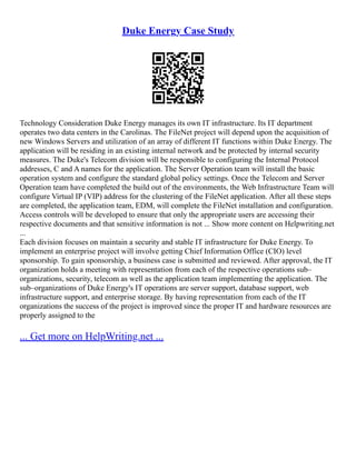 Duke Energy Case Study
Technology Consideration Duke Energy manages its own IT infrastructure. Its IT department
operates two data centers in the Carolinas. The FileNet project will depend upon the acquisition of
new Windows Servers and utilization of an array of different IT functions within Duke Energy. The
application will be residing in an existing internal network and be protected by internal security
measures. The Duke's Telecom division will be responsible to configuring the Internal Protocol
addresses, C and A names for the application. The Server Operation team will install the basic
operation system and configure the standard global policy settings. Once the Telecom and Server
Operation team have completed the build out of the environments, the Web Infrastructure Team will
configure Virtual IP (VIP) address for the clustering of the FileNet application. After all these steps
are completed, the application team, EDM, will complete the FileNet installation and configuration.
Access controls will be developed to ensure that only the appropriate users are accessing their
respective documents and that sensitive information is not ... Show more content on Helpwriting.net
...
Each division focuses on maintain a security and stable IT infrastructure for Duke Energy. To
implement an enterprise project will involve getting Chief Information Office (CIO) level
sponsorship. To gain sponsorship, a business case is submitted and reviewed. After approval, the IT
organization holds a meeting with representation from each of the respective operations sub–
organizations, security, telecom as well as the application team implementing the application. The
sub–organizations of Duke Energy's IT operations are server support, database support, web
infrastructure support, and enterprise storage. By having representation from each of the IT
organizations the success of the project is improved since the proper IT and hardware resources are
properly assigned to the
... Get more on HelpWriting.net ...
 