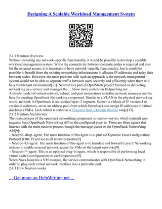 Designing A Scalable Workload Management System
2.4.1 Neutron Overview
Without including any network–specific functionality, it would be possible to develop a scalable
workload management system. While the connectivity between compute nodes is required and also
for the external access, it is important to have network–specific functionality, but it would be
possible to benefit from the existing networking infrastructure to allocate IP addresses and relay data
between nodes. However, the main problem with such an approach is the network management
system would not be able to separate traffic between users securely and efficiently when there will
be a multitenant environment[13]. Neutron is a part of OpenStack project focused on delivering
networking as a service and manages the ... Show more content on Helpwriting.net ...
A simple model of virtual network, subnet, and port abstractions to define network resources are the
base for creating OpenStack Networking component. Similar to a VLAN in the physical networking
world, network in OpenStack is an isolated layer–2 segment. Subnet is a block of IP version 4 or
version 6 addresses, set as an address pool from which OpenStack can assign IP addresses to virtual
machines (VMs). Each subnet is stated as a Classless Inter–Domain Routing range[13].
2.4.2 Neutron Architecture
The main process of the openstack networking component is neutron–server, which transmit user
requests from OpenStack Networking API to the configured plug–in. There are three agents that
interact with the main neutron process though the message queue or the OpenStack Networking
API[9]:
– Neutron–dhcp–agent: The main function of this agent is to provide Dynamic Host Configuration
Protocol (DHCP) service to all tenant networks[9].
– Neutron–l3–agent: The main function of this agent is to translate and forward Layer3/Networking
address to enable external network access for VMs on the tenant networks[9].
– Neutron–*–agent: This is an optional plug–in agent, which is responsible of performing local
virtual switch configuration on each hypervisor[9].
When Nova launches a VM instance, the service communicates with OpenStack Networking in
order to plug each virtual network interface into a particular port.
2.4.3 How Neutron works
... Get more on HelpWriting.net ...
 