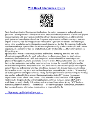 Web Based Information System
Web–Based Application Development implications for project management and development
processes The unique nature of many web–based applications broadens the role of traditional project
management and adds a new dimension to the software development process.In addition to the
participation and contribution of analysts, designers, programmers, architects, managers, domain
experts and so on, web–based applications often contain significant multimedia content (images,
movie clips, sound clips and text) requiring specialist resources for their development. Multimedia
development Groups separate from the software engineers usually produce multimedia web content
in parallel, in a similar way that on–line help is typically produced by a ... Show more content on
Helpwriting.net ...
Specific cross–border e–commerce platforms and business partnering networks now make
globalization accessible also for small and medium sized companies. Face–to–face business
networking Professionals who wish to leverage their presentation skills with the urgency of
physically being present, attend general and exclusive events. Many professionals tend to prefer
face–to–face networking over online based networking because the potential for higher quality
relationships are possible. Many individuals also prefer face–to–face because people tend to prefer
actually knowing and meeting who they intend to do business with. General business networking
Before online networking, there was and has always been, networking face–to–face. "Schmoozing"
or "rubbing elbows" are expressions used among business professionals for introducing and meeting
one another, and establishing rapport. Business networking in the ICT domain Companies /
organizations –– and related value chains / value networks –– need some sort of IT support.
Traditionally, it is provided by software applications, software packages /suites, ERPs and/or
workflows; presently, also by different types of web–based innovations. A truly "ICT" business
networking approach rethinks –– and rebuilds –– the operating support from scratch, around two
key business features: information contributions, to be provided by the
... Get more on HelpWriting.net ...
 