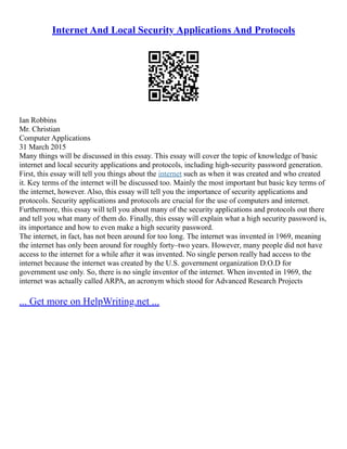Internet And Local Security Applications And Protocols
Ian Robbins
Mr. Christian
Computer Applications
31 March 2015
Many things will be discussed in this essay. This essay will cover the topic of knowledge of basic
internet and local security applications and protocols, including high‐security password generation.
First, this essay will tell you things about the internet such as when it was created and who created
it. Key terms of the internet will be discussed too. Mainly the most important but basic key terms of
the internet, however. Also, this essay will tell you the importance of security applications and
protocols. Security applications and protocols are crucial for the use of computers and internet.
Furthermore, this essay will tell you about many of the security applications and protocols out there
and tell you what many of them do. Finally, this essay will explain what a high security password is,
its importance and how to even make a high security password.
The internet, in fact, has not been around for too long. The internet was invented in 1969, meaning
the internet has only been around for roughly forty–two years. However, many people did not have
access to the internet for a while after it was invented. No single person really had access to the
internet because the internet was created by the U.S. government organization D.O.D for
government use only. So, there is no single inventor of the internet. When invented in 1969, the
internet was actually called ARPA, an acronym which stood for Advanced Research Projects
... Get more on HelpWriting.net ...
 
