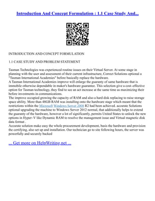Introduction And Concept Formulation : 1.1 Case Study And...
INTRODUCTION AND CONCEPT FORMULATION
1.1 CASE STUDY AND PROBLEM STATEMENT
Tasman Technologies was experienced routine issues on their Virtual Server. At some stage in
planning with the user and assessment of their current infrastructure, Correct Solutions optional a
"Tasman International Academies" before basically replace the hardware.
A Tasman International Academies improve will enlarge the guaranty of same hardware that is
immobile otherwise dependable in maker's hardware guarantee. This selection give a cost–effective
option for Tasman technology, they find to see an act increase at the same time as maximizing their
before investments in communications.
The improve occupied growing the capacity of RAM and also a hard disk replacing to raise storage
space ability. More than 48GB RAM was installing onto the hardware stage which meant that the
restrictions within the Microsoft Windows Server 2008 R2 had been achieved. accurate Solutions
optional upgrading the machine to Windows Server 2012 normal, that additionally helps to extend
the guaranty of the hardware, however a lot of significantly, permits United States to unlock the new
options in Hyper–V like Dynamic RAM to resolve the management issue and Virtual magnetic disk
data format .
Accurate solution make easy the whole procurement development, basis the hardware and provision
the certifying, also set up and installation. Our technician go to site following hours, the server was
powerfully and securely backed
... Get more on HelpWriting.net ...
 