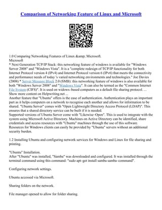Comparison of Networking Feature of Linux and Microsoft
1.0 Comparing Networking Features of Linux &amp; Microsoft.
Microsoft
* Next Generation TCP/IP Stack: this networking feature of windows is available for "Windows
Server 2008" and "Windows Vista". It is a "complete redesign of TCP/IP functionality for both
Internet Protocol version 4 (IPv4) and Internet Protocol version 6 (IPv6) that meets the connectivity
and performance needs of today 's varied networking environments and technologies." Joe Davies
(2008) * Server Message Block 2.0 (SMB): this networking feature of windows is also available for
both "Windows Server 2008" and "Windows Vista". It can also be termed as the "Common Internet
File System (CIFS)". It is used on widows–based computers as a default file sharing protocol. ...
Show more content on Helpwriting.net ...
Another feature that "Ubuntu" offers is the ease of authentication. Authentication plays an important
part as it helps computers on a network to recognise each another and allows for information to be
shared. "Ubuntu Server" comes with "Open Lightweight Directory Access Protocol (LDAP)". This
ensures that a shared directory service can be built if it is needed.
Supported versions of Ubuntu Server come with "Likewise–Open". This is used to integrate with the
system using Microsoft Active Directory. Machines on Active Directory can be identified, share
credentials and access resources with "Ubuntu" machines through the use of this software.
Resources for Windows clients can easily be provided by "Ubuntu" servers without an additional
security burden.
1.2 Installing Ubuntu and configuring network services for Windows and Linux for file sharing and
printing.
"Ubuntu" Installation.
After "Ubuntu" was installed, "Samba" was downloaded and configured. It was installed through the
terminal command using this command: "sudo apt–get install samba samba–command".
Configuring network settings.
Ubuntu accessed via Microsoft.
Sharing folders on the network.
File manager opened to allow for folder sharing.
 