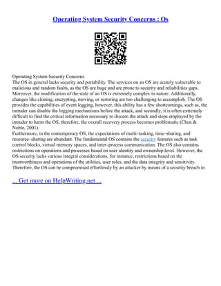 Operating System Security Concerns : Os
Operating System Security Concerns
The OS in general lacks security and portability. The services on an OS are acutely vulnerable to
malicious and random faults, as the OS are huge and are prone to security and reliabilities gaps.
Moreover, the modification of the state of an OS is extremely complex in nature. Additionally,
changes like cloning, encrypting, moving, or restoring are too challenging to accomplish. The OS
provides the capabilities of event logging, however, this ability has a few shortcomings, such as, the
intruder can disable the logging mechanisms before the attack, and secondly, it is often extremely
difficult to find the critical information necessary to discern the attack and steps employed by the
intruder to harm the OS, therefore, the overall recovery process becomes problematic (Chen &
Noble, 2001).
Furthermore, in the contemporary OS, the expectations of multi–tasking, time–sharing, and
resource–sharing are abundant. The fundamental OS contains the security features such as task
control blocks, virtual memory spaces, and inter–process communication. The OS also contains
restrictions on operations and processes based on user identity and ownership level. However, the
OS security lacks various integral considerations, for instance, restrictions based on the
trustworthiness and operations of the utilities, user roles, and the data integrity and sensitivity.
Therefore, the OS can be compromised effortlessly by an attacker by means of a security breach in
... Get more on HelpWriting.net ...
 
