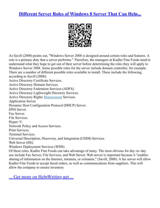 Different Server Roles of Windows 8 Server That Can Help...
As Savill (2008) points out, "Windows Server 2008 is designed around certain roles and features. A
role is a primary duty that a server performs." Therefore, the managers at Kudler Fine Foods need to
understand what they hope to get out of their server before determining the roles they will apply to
Windows Server 2008. Some possible roles for the server include domain controller, for example.
There are a number of different possible roles available to install. These include the following,
according to Savill (2008):
Active Directory Certificate Services.
Active Directory Domain Services.
Active Directory Federation Services (ADFS).
Active Directory Lightweight Directory Services.
Active Directory Rights Management Services.
Application Server.
Dynamic Host Configuration Protocol (DHCP) Server.
DNS Server.
Fax Server.
File Services.
Hyper–V.
Network Policy and Access Services.
Print Services.
Terminal Services.
Universal Description, Discovery, and Integration (UDDI) Services.
Web Server (IIS).
Windows Deployment Services (WDS)
Of these roles, Kudler Fine Foods can take advantage of many. The most obvious for day–to–day
use include Fax Server, File Services, and Web Server. Web server is important because it "enables
sharing of information on the Internet, intranets, or extranets," (Savill, 2008). A fax server will allow
Kudler Fine Foods to accept faxed orders, as well as communications from suppliers. This will
allow the company to ensure inventory
... Get more on HelpWriting.net ...
 