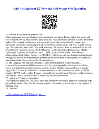 Unit 1 Assignment 2.3 Network And System Configuration
2.3 Network & System Configuration data
Authorization and approval structure sorts, techniques, and setups; Router and switch setups and
access–records (ACL), firewall sorts; game plans and rules, Intrusion Detection System sorts outline
and models; compose development watching and organization methods and techniques and
framework organization structure points of confinement, sort and setup, and Voice over IP activity
logs. This applies to some other framework advantage, for instance, however not confined to: mail,
news, Domain Name Servers (i.e., DNS), Dynamic Host Configuration Protocol (i.e., DHCP),
Lightweight Directory Access Protocol (i.e., LDAP), Active Directory (i.e., AD), Remote
Authentication Dial–In User Service (i.e., RADIUS) or Kerberos. All logs, logging techniques and
strategy, and esteem based information made by or for any of these or near systems are especially
seen as essential to the security of the IT establishment.
2.4 The Language of Computer Networks ... Show more content on Helpwriting.net ...
In spite of the way that the OSI demonstrate isn't the honest to goodness show used to help the
Internet, its appreciation is indispensable a similar number of frameworks and things regularly
suggest the OSI show for definition. It is moreover basic to take in the Internet Model (or DOD
model or TCP/IP model) and its 4 layers: (Network) Interface, Network, Transport, and Application.
The Internet show is the model used to help all activities on the Internet.
2.7 Logical and Physical Connections
To dodge future perplexity, you should know the refinement between an objective connection and a
physical association. Note that the essential physical relationship in a structure is at the physical or
interface layer.
2.8 Data and
... Get more on HelpWriting.net ...
 