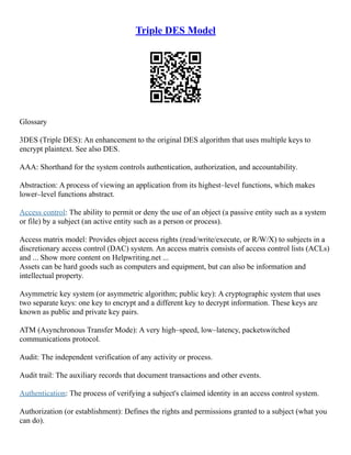 Triple DES Model
Glossary
3DES (Triple DES): An enhancement to the original DES algorithm that uses multiple keys to
encrypt plaintext. See also DES.
AAA: Shorthand for the system controls authentication, authorization, and accountability.
Abstraction: A process of viewing an application from its highest–level functions, which makes
lower–level functions abstract.
Access control: The ability to permit or deny the use of an object (a passive entity such as a system
or file) by a subject (an active entity such as a person or process).
Access matrix model: Provides object access rights (read/write/execute, or R/W/X) to subjects in a
discretionary access control (DAC) system. An access matrix consists of access control lists (ACLs)
and ... Show more content on Helpwriting.net ...
Assets can be hard goods such as computers and equipment, but can also be information and
intellectual property.
Asymmetric key system (or asymmetric algorithm; public key): A cryptographic system that uses
two separate keys: one key to encrypt and a different key to decrypt information. These keys are
known as public and private key pairs.
ATM (Asynchronous Transfer Mode): A very high–speed, low–latency, packetswitched
communications protocol.
Audit: The independent verification of any activity or process.
Audit trail: The auxiliary records that document transactions and other events.
Authentication: The process of verifying a subject's claimed identity in an access control system.
Authorization (or establishment): Defines the rights and permissions granted to a subject (what you
can do).
 