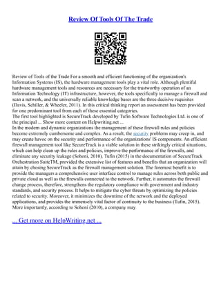 Review Of Tools Of The Trade
Review of Tools of the Trade For a smooth and efficient functioning of the organization's
Information Systems (IS), the hardware management tools play a vital role. Although plentiful
hardware management tools and resources are necessary for the trustworthy operation of an
Information Technology (IT) infrastructure, however, the tools specifically to manage a firewall and
scan a network, and the universally reliable knowledge bases are the three decisive requisites
(Davis, Schiller, & Wheeler, 2011). In this critical thinking report an assessment has been provided
for one predominant tool from each of these essential categories.
The first tool highlighted is SecureTrack developed by Tufin Software Technologies Ltd. is one of
the principal ... Show more content on Helpwriting.net ...
In the modern and dynamic organizations the management of these firewall rules and policies
become extremely cumbersome and complex. As a result, the security problems may creep in, and
may create havoc on the security and performance of the organizations' IS components. An efficient
firewall management tool like SecureTrack is a viable solution in these strikingly critical situations,
which can help clean up the rules and policies, improve the performance of the firewalls, and
eliminate any security leakage (Sohoni, 2010). Tufin (2015) in the documentation of SecureTrack
Orchestration SuiteTM, provided the extensive list of features and benefits that an organization will
attain by chosing SecureTrack as the firewall management solution. The foremost benefit is to
provide the managers a comprehensive user interface control to manage rules across both public and
private cloud as well as the firewalls connected to the network. Further, it automates the firewall
change process, therefore, strengthens the regulatory compliance with government and industry
standards, and security process. It helps to mitigate the cyber threats by optimizing the policies
related to security. Moreover, it minimizes the downtime of the network and the deployed
applications, and provides the immensely vital factor of continuity to the business (Tufin, 2015).
More importantly, according to Sohoni (2010), a company may
... Get more on HelpWriting.net ...
 