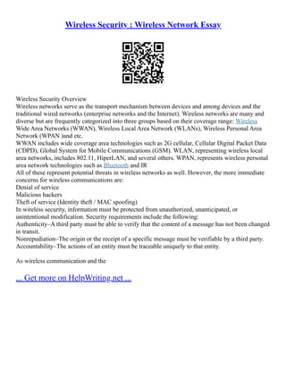 Wireless Security : Wireless Network Essay
Wireless Security Overview
Wireless networks serve as the transport mechanism between devices and among devices and the
traditional wired networks (enterprise networks and the Internet). Wireless networks are many and
diverse but are frequently categorized into three groups based on their coverage range: Wireless
Wide Area Networks (WWAN), Wireless Local Area Network (WLANs), Wireless Personal Area
Network (WPAN )and etc.
WWAN includes wide coverage area technologies such as 2G cellular, Cellular Digital Packet Data
(CDPD), Global System for Mobile Communications (GSM). WLAN, representing wireless local
area networks, includes 802.11, HiperLAN, and several others. WPAN, represents wireless personal
area network technologies such as Bluetooth and IR
All of these represent potential threats in wireless networks as well. However, the more immediate
concerns for wireless communications are:
Denial of service
Malicious hackers
Theft of service (Identity theft / MAC spoofing)
In wireless security, information must be protected from unauthorized, unanticipated, or
unintentional modification. Security requirements include the following:
Authenticity–A third party must be able to verify that the content of a message has not been changed
in transit.
Nonrepudiation–The origin or the receipt of a specific message must be verifiable by a third party.
Accountability–The actions of an entity must be traceable uniquely to that entity.
As wireless communication and the
... Get more on HelpWriting.net ...
 