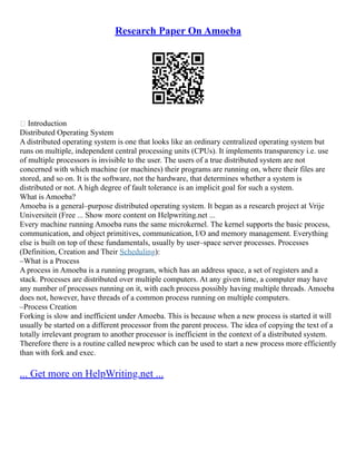 Research Paper On Amoeba
 Introduction
Distributed Operating System
A distributed operating system is one that looks like an ordinary centralized operating system but
runs on multiple, independent central processing units (CPUs). It implements transparency i.e. use
of multiple processors is invisible to the user. The users of a true distributed system are not
concerned with which machine (or machines) their programs are running on, where their files are
stored, and so on. It is the software, not the hardware, that determines whether a system is
distributed or not. A high degree of fault tolerance is an implicit goal for such a system.
What is Amoeba?
Amoeba is a general–purpose distributed operating system. It began as a research project at Vrije
Universiteit (Free ... Show more content on Helpwriting.net ...
Every machine running Amoeba runs the same microkernel. The kernel supports the basic process,
communication, and object primitives, communication, I/O and memory management. Everything
else is built on top of these fundamentals, usually by user–space server processes. Processes
(Definition, Creation and Their Scheduling):
–What is a Process
A process in Amoeba is a running program, which has an address space, a set of registers and a
stack. Processes are distributed over multiple computers. At any given time, a computer may have
any number of processes running on it, with each process possibly having multiple threads. Amoeba
does not, however, have threads of a common process running on multiple computers.
–Process Creation
Forking is slow and inefficient under Amoeba. This is because when a new process is started it will
usually be started on a different processor from the parent process. The idea of copying the text of a
totally irrelevant program to another processor is inefficient in the context of a distributed system.
Therefore there is a routine called newproc which can be used to start a new process more efficiently
than with fork and exec.
... Get more on HelpWriting.net ...
 