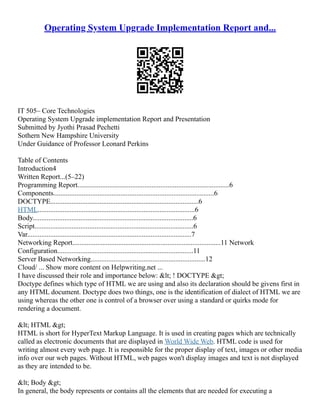 Operating System Upgrade Implementation Report and...
IT 505– Core Technologies
Operating System Upgrade implementation Report and Presentation
Submitted by Jyothi Prasad Pechetti
Sothern New Hampshire University
Under Guidance of Professor Leonard Perkins
Table of Contents
Introduction4
Written Report...(5–22)
Programming Report......................................................................................6
Components...........................................................................................6
DOCTYPE....................................................................................6
HTML.........................................................................................6
Body...........................................................................................6
Script..........................................................................................6
Var.............................................................................................7
Networking Report....................................................................................11 Network
Configuration.............................................................................11
Server Based Networking.................................................................12
Cloud/ ... Show more content on Helpwriting.net ...
I have discussed their role and importance below: < ! DOCTYPE >
Doctype defines which type of HTML we are using and also its declaration should be givens first in
any HTML document. Doctype does two things, one is the identification of dialect of HTML we are
using whereas the other one is control of a browser over using a standard or quirks mode for
rendering a document.
< HTML >
HTML is short for HyperText Markup Language. It is used in creating pages which are technically
called as electronic documents that are displayed in World Wide Web. HTML code is used for
writing almost every web page. It is responsible for the proper display of text, images or other media
info over our web pages. Without HTML, web pages won't display images and text is not displayed
as they are intended to be.
< Body >
In general, the body represents or contains all the elements that are needed for executing a
 