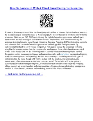 Benefits Associated With A Cloud Based Enterprise Resource...
Executive Summary As a medium sized company who wishes to enhance their e–business presence
by incorporating an online Business–to–Consumer (B2C) model that sell its products directly to the
consumer (Baltzan, pp. 207, 2015) and aligning the right information systems and technology to
their overall business strategy is vital to their success. The business plan recommended by the
company is to implement a cloud–based Enterprise Resource Planning (ERP) solution that supports
and enhances their current information systems and technology (IS&T) requirements. By
outsourcing the IS&T to a web–based company, it will greatly reduce the associated costs and
simplify the implementation than the creation of a local system. Some of the benefits associated
with a cloud–based ERP are the following areas: Customer relationship management, Human
Resources, project management, finance and accounting, sales and marketing, business intelligence,
workforce management, and reporting. Another important aspect revolving around this type of
solution is that the cloud–based ERP will be tasked with the creation, implementation, and
maintenance of the company's website and customer portal. The website will be the primary
customer relationship management portal, wherein customers are able to research the company,
obtain support, view merchandise, and make purchases. Since customer relationship management
module is sales–focused, the sales and marketing team will be able to utilize the
... Get more on HelpWriting.net ...
 
