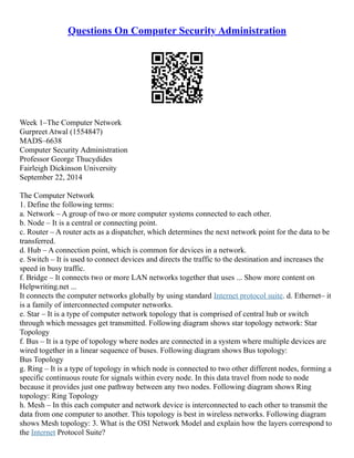 Questions On Computer Security Administration
Week 1–The Computer Network
Gurpreet Atwal (1554847)
MADS–6638
Computer Security Administration
Professor George Thucydides
Fairleigh Dickinson University
September 22, 2014
The Computer Network
1. Define the following terms:
a. Network – A group of two or more computer systems connected to each other.
b. Node – It is a central or connecting point.
c. Router – A router acts as a dispatcher, which determines the next network point for the data to be
transferred.
d. Hub – A connection point, which is common for devices in a network.
e. Switch – It is used to connect devices and directs the traffic to the destination and increases the
speed in busy traffic.
f. Bridge – It connects two or more LAN networks together that uses ... Show more content on
Helpwriting.net ...
It connects the computer networks globally by using standard Internet protocol suite. d. Ethernet– it
is a family of interconnected computer networks.
e. Star – It is a type of computer network topology that is comprised of central hub or switch
through which messages get transmitted. Following diagram shows star topology network: Star
Topology
f. Bus – It is a type of topology where nodes are connected in a system where multiple devices are
wired together in a linear sequence of buses. Following diagram shows Bus topology:
Bus Topology
g. Ring – It is a type of topology in which node is connected to two other different nodes, forming a
specific continuous route for signals within every node. In this data travel from node to node
because it provides just one pathway between any two nodes. Following diagram shows Ring
topology: Ring Topology
h. Mesh – In this each computer and network device is interconnected to each other to transmit the
data from one computer to another. This topology is best in wireless networks. Following diagram
shows Mesh topology: 3. What is the OSI Network Model and explain how the layers correspond to
the Internet Protocol Suite?
 
