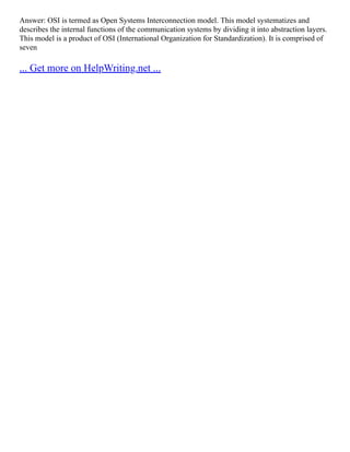 Answer: OSI is termed as Open Systems Interconnection model. This model systematizes and
describes the internal functions of the communication systems by dividing it into abstraction layers.
This model is a product of OSI (International Organization for Standardization). It is comprised of
seven
... Get more on HelpWriting.net ...
 