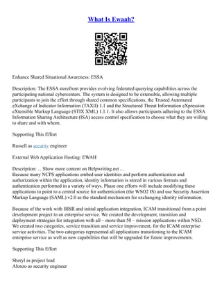 What Is Ewaah?
Enhance Shared Situational Awareness: ESSA
Description: The ESSA storefront provides evolving federated querying capabilities across the
participating national cybercenters. The system is designed to be extensible, allowing multiple
participants to join the effort through shared common specifications, the Trusted Automated
eXchange of Indicator Information (TAXII) 1.1 and the Structured Threat Information eXpression
eXtensible Markup Language (STIX XML) 1.1.1. It also allows participants adhering to the ESSA
Information Sharing Architecture (ISA) access control specification to choose what they are willing
to share and with whom.
Supporting This Effort
Russell as security engineer
External Web Application Hosting: EWAH
Description: ... Show more content on Helpwriting.net ...
Because many NCPS applications embed user identities and perform authentication and
authorization within the application, identity information is stored in various formats and
authentication performed in a variety of ways. Phase one efforts will include modifying these
applications to point to a central source for authentication (the WSO2 IS) and use Security Assertion
Markup Language (SAML) v2.0 as the standard mechanism for exchanging identity information.
Because of the work with IHSR and initial application integration, ICAM transitioned from a point
development project to an enterprise service. We created the development, transition and
deployment strategies for integration with all – more than 50 – mission applications within NSD.
We created two categories, service transition and service improvement, for the ICAM enterprise
service activities. The two categories represented all applications transitioning to the ICAM
enterprise service as well as new capabilities that will be upgraded for future improvements.
Supporting This Effort
Sheryl as project lead
Alonzo as security engineer
 