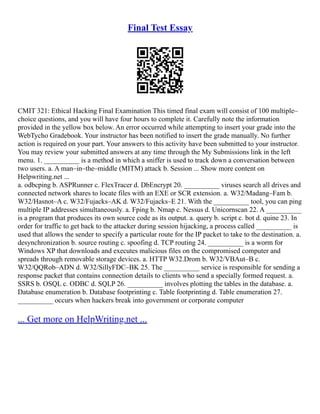 Final Test Essay
CMIT 321: Ethical Hacking Final Examination This timed final exam will consist of 100 multiple–
choice questions, and you will have four hours to complete it. Carefully note the information
provided in the yellow box below. An error occurred while attempting to insert your grade into the
WebTycho Gradebook. Your instructor has been notified to insert the grade manually. No further
action is required on your part. Your answers to this activity have been submitted to your instructor.
You may review your submitted answers at any time through the My Submissions link in the left
menu. 1. __________ is a method in which a sniffer is used to track down a conversation between
two users. a. A man–in–the–middle (MITM) attack b. Session ... Show more content on
Helpwriting.net ...
a. odbcping b. ASPRunner c. FlexTracer d. DbEncrypt 20. __________ viruses search all drives and
connected network shares to locate files with an EXE or SCR extension. a. W32/Madang–Fam b.
W32/Hasnot–A c. W32/Fujacks–AK d. W32/Fujacks–E 21. With the __________ tool, you can ping
multiple IP addresses simultaneously. a. Fping b. Nmap c. Nessus d. Unicornscan 22. A __________
is a program that produces its own source code as its output. a. query b. script c. bot d. quine 23. In
order for traffic to get back to the attacker during session hijacking, a process called __________ is
used that allows the sender to specify a particular route for the IP packet to take to the destination. a.
desynchronization b. source routing c. spoofing d. TCP routing 24. __________ is a worm for
Windows XP that downloads and executes malicious files on the compromised computer and
spreads through removable storage devices. a. HTTP W32.Drom b. W32/VBAut–B c.
W32/QQRob–ADN d. W32/SillyFDC–BK 25. The __________ service is responsible for sending a
response packet that contains connection details to clients who send a specially formed request. a.
SSRS b. OSQL c. ODBC d. SQLP 26. __________ involves plotting the tables in the database. a.
Database enumeration b. Database footprinting c. Table footprinting d. Table enumeration 27.
__________ occurs when hackers break into government or corporate computer
... Get more on HelpWriting.net ...
 