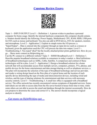 Capstone Review Essays
Topic 1 – INPUT/OUTPUT Level 1 – Definition 1. A person wishes to purchase a personal
computer for home usage. Identify the internal hardware components this computer should contain.
a. Student should identify the following: Power Supply, Motherboard, CPU, RAM, HDD, USB ports
for I/O's such as mouse and keyboard. You also can add in DVD drives, I/O's for speakers, monitor,
and microphone. Level 2 – Application 2. Explain in simple terms the I/O process. a.
"Input/Output"... Data is entered into the computer through an input device such as a mouse or
keyboard; given the application used the CPU will process the data into output. Level 3 –
Troubleshooting 3. You typed "abcd" but the locally attached printer prints garbled text. How do you
go ... Show more content on Helpwriting.net ...
Can the PC connect to a different website? Topic 3 – SOHO Broadband Level 1 – Definition 1.
Describe popular broadband solutions available to consumers in today's market. a. Brief definitions
of broadband technologies such as ADSL, Cable, Satellite. A comparison and contrast of these
technologies will be a plus. Level 2 – Application 2. Design a broadband solution for a home
network that will accommodate access from multiple servers, computers, printers, TVs, phones, and
mobile devices for the home entertainment and data storage/sharing as well as telephone services. a.
The plan will incorporate the selection of the type of broadband technology and service provider,
and render a wiring design based on the flow plan of a typical home and the location of each
specific device determining the type of media and interconnection devices, including wired and
wireless, and the type of sharing solutions for entertainment and data services with necessary
security controls. Level 3 – Troubleshooting 3. A small law office is equipped with a broadband
service. The office network has recently encountered various symptoms of degraded services. Some
individuals are not able to access data from the file server hosted in house from time to time, while
some others are not able to access the email and database through the internet occasionally. How do
you propose to determine the cause and correct it? a. The answer should incorporate a logical
analysis to identify
... Get more on HelpWriting.net ...
 