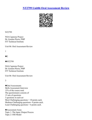 NT2799 Unit06 Oral Assessment Review
NT2799
NSA Capstone Project
Dr. Gordon Plorin, PMP
ITT Technical Institute
Unit 06: Oral Assessment Review
1
2
NT2799
NSA Capstone Project
Dr. Gordon Plorin, PMP
ITT Technical Institute
Unit 06: Oral Assessment Review
3
Oral Assessments
Skills Assessment Interview
15% of the course total
The questionnaire consists of
15 sets of questions
3 questions in each set
Most Challenging questions = 10 points each.
Medium Challenging questions= 8 points each.
Least Challenging questions = 6 points each.
Assessment Areas
Topic 1: The Input /Output Process
Topic 2: OSI Model
 