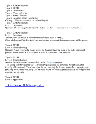 Topic 3: SOHO Broadband
Topic 4: TCP/IP
Topic 5: Client–Server
Topic 6: Windows Server
Topic 7: Active Directory
Topic 8: Universal Group Membership
Caching ... Show more content on Helpwriting.net ...
Topic 3: SOHO Broadband
Level 1: Definition
Question: Describe popular broadband solutions available to consumers in today's market.
Topic 3: SOHO Broadband
Level 1: Definition
Answer: Brief definition of broadband technologies, such as ADSL,
Cable Modem, and Satellite feed. A comparison and contrast of these technologies will be a plus.
Topic 4: TCP/IP
Level 3: Troubleshooting
Question: A user reports she cannot access the Internet. Describe some of the tasks one would
perform related to the TCP/IP protocol in order to troubleshoot this problem.
Topic 4: TCP/IP
Level 3: Troubleshooting
Answer: Ensure the user's computer has a valid IP address assigned.
This can be done through the GUI (Network Properties) and the command prompt (using the
ipconfig /all command). Then ensure that the user can ping the domain server she is trying to reach
(Ex: ping www.yahoo.com, etc.). Use ARP and RARP for resolving the address of the computer the
user is trying to reach.
Topic 4: TCP/IP
Level 2: Application
... Get more on HelpWriting.net ...
 