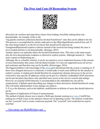 The Pros And Cons Of Respration System
allowed to de–serialize and stops those classes from loading, forcefully making them non–
deserializable. An example of this is the
org.apache.commons.collections.functors.InvokerTransformer class that can be added to the list.
This process is accomplished by checks made prior to the ObjectInputStream.resolveClass call. If
the class being loaded is on the list of classes that should not be allowed, an
UnsupportedOperationException is thrown instead of the resolveClass being loaded; the class is
never loaded and thus is not deserializable. (Katenga, 2015)
Another option is to manually delete the InvokerTransformer class. This class is the main reason
why the Java deserialization weakness is allowed to exploit systems. Although instead of ... Show
more content on Helpwriting.net ...
Although, this is a feasible solution, it can be an expensive one to implement because of the amount
of extra functionality that comes with the Burp Extender. It is also not supported across all servers
and containers and therefore may not be feasible. (Portswigger, 2016)
The biggest problem is the knowledge of the attack port and domain that the system is running on. If
these were changed and access is restricted, it would make it much more difficult for the attacker to
exploit a system. A random port should therefore be assigned per domain and access to the servers
restricted to only specific IP addresses which can be put on a whitelist. Embedded LDAP directories
can be put into place that allows only specified users access to the server's console and settings.
However, an external LDAP directory is recommended as the embedded one can still be
compromised. A Splunk report describing any changes to these directories should therefore be setup.
This will notify administrators if any changes are made to
9 | P a g e the directory, such as the addition, modification or deletion of users that should otherwise
not be.
Description of Application of Chosen Countermeasure
The method of attack chosen was to attack a WebLogic domain running on a Linux CentOS box
making use of Kali Linux as the attackers chosen use of operating system. The attacker would then
use the ysoserial tool to create a malicious payload. The ysoserial tool would then be used to
send that
... Get more on HelpWriting.net ...
 