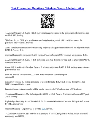 Test Preparation Questions: Windows Server Administration
1. Answer C is correct. RAID 1 (disk mirroring) needs two disks to be implemented.Before you can
enable RAID 1 using
Windows Server 2008, you need to convert basicdisks to dynamic disks, which converts the
partitions into volumes. Answers
A and Bare incorrect because write catching improves disk performance but does not helpimplement
RAID 1. Answer D is
incorrect because to implement RAID 1 usingWindows Server 2008, you must use dynamic disks.
2. Answer B is correct. RAID 1, disk mirroring, uses two disks to provide fault tolerance.In RAID 1,
whatever is written
to one disk is written to the other. Answer A is incorrectbecause RAID 0, disk striping, does enhance
performance, but
does not provide faulttolerance. ... Show more content on Helpwriting.net ...
Answer B
isincorrect because the format command is used to format a disk, which would defineFAT32 or
NTFS. Answer D is incorrect
because the convert command could be usedto convert a FAT32 volume to a NTFS volume.
13. Answer D is correct. The default port for iSCSI is 3260. Answer A is incorrect becauseTCP port
389 is used by
Lightweight Directory Access Protocol (LDAP). Answer B isincorrect because TCP port 443 is used
by SSL. Answer C is
incorrect because TCPport 1433 is used by SQL servers.
14. Answer C is correct. The address is an example of the iSCSI Qualified Name, which isthe most
commonly used iSCSI
 