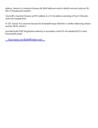 address. Answer A is incorrect because the MACaddresses used to identify network cards are 48–
bits/12 hexadecimal numbers.
AnswerB is incorrect because an IPv4 address is a 32–bit address consisting of four 8–bitoctets,
each octet ranging from
0–255. Answer D is incorrect because the ExtendedUnique Identifier is another addressing scheme
used by iSCSI, which is
provided bythe IEEE Registration authority in accordance with EUI–64 standard (EUI is short
forextended unique
... Get more on HelpWriting.net ...
 