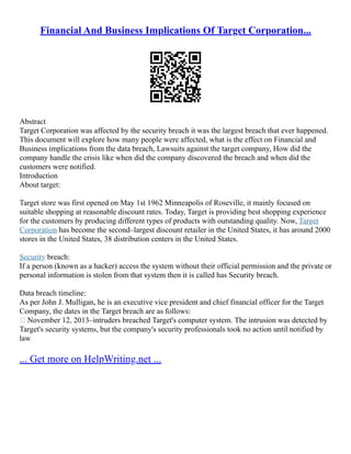Financial And Business Implications Of Target Corporation...
Abstract
Target Corporation was affected by the security breach it was the largest breach that ever happened.
This document will explore how many people were affected, what is the effect on Financial and
Business implications from the data breach, Lawsuits against the target company, How did the
company handle the crisis like when did the company discovered the breach and when did the
customers were notified.
Introduction
About target:
Target store was first opened on May 1st 1962 Minneapolis of Roseville, it mainly focused on
suitable shopping at reasonable discount rates. Today, Target is providing best shopping experience
for the customers by producing different types of products with outstanding quality. Now, Target
Corporation has become the second–largest discount retailer in the United States, it has around 2000
stores in the United States, 38 distribution centers in the United States.
Security breach:
If a person (known as a hacker) access the system without their official permission and the private or
personal information is stolen from that system then it is called has Security breach.
Data breach timeline:
As per John J. Mulligan, he is an executive vice president and chief financial officer for the Target
Company, the dates in the Target breach are as follows:
 November 12, 2013–intruders breached Target's computer system. The intrusion was detected by
Target's security systems, but the company's security professionals took no action until notified by
law
... Get more on HelpWriting.net ...
 