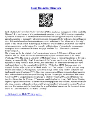 Essay On Active Directory
First, what is Active Directory? Active Directory (AD) is a database management system created by
Microsoft. It is also known as Microsoft's network operating system (NOS). A network operating
system can be simplified as a networked environment for various types of resources stored in a
central system that is managed by administrators and also accessible for end users. Active Directory
takes different information about network components and stores it. This allows active directory's
clients to find objects within its namespace. Namespace or Console trees, refers to an area where a
network component can be located. For example, within the table of contents of a book creates a
namespace where chapters can be settled into page numbers. For ... Show more content on
Helpwriting.net ...
The primary use for the original LDAP was a gateway between X.500 servers. Clients would
interface with the LDAP and that would translate the requests and submit them to the server
(Northrup, 1999). The group at University of Michigan wanted to remove the gateway to develop a
directory server enabled by LDAP. To do this the LDAP would provide most of the functionality
needed to as many clients as it can. Overall, this removed all the unnecessary features that were
implemented and kept the concepts of the X.500. In 1995 the first LDAP directory server was
released. The last major update to the LDAP was in 1997. This version, LDAPv3, provided many
features and made LDAP stronger and expandable enough so that many vendors and clients can
implement it easier (Northrup, 1999). Since this version, many different companies have taken the
ideas and developed their own type of Directory Servers. For example, the Windows 2000 server.
Windows 2000 is an operating system released to retail in February 2000. Active Directory was
introduced to replace the Windows NT's domain model they had previously. With Active Directory
in place, it gave administrators a different way to manage policies and accounts. Administrators can
also place programs and updates with a notably greater scalability compared to previous Windows
versions. The services could be installed on the actual Windows 2000 server, the Advanced Server,
and/or the Datacenter Server. The Active Directory
... Get more on HelpWriting.net ...
 