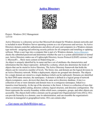 Active Directory
Project– Windows 2012 Management
12/5/14
Active Directory is a directory service that Microsoft developed for Windows domain networks and
is included in most Windows Server operating systems as a set of processes and services. An Active
Directory domain controller authenticates and allows all users and computers in a Windows domain
type network– assigning and enforcing security policies for all computers and installing or updating
software. When a user logs into a computer that is part of a Windows domain, Active Directory
checks the submitted password and determines whether the user is a system administrator or normal
user. Active Directory makes use of Lightweight Directory Access Protocol (LDAP) versions 2 and
3, Microsoft's ... Show more content on Helpwriting.net ...
An object is uniquely identified by its name and has a set of attributes–the characteristics and
information that the object represents– defined by a schema, which also determines the kinds of
objects that can be stored in Active Directory. The Active Directory framework that holds the
objects can be viewed at a number of levels. The forest, tree, and domain are the logical divisions in
an Active Directory network. Within a deployment, objects are grouped into domains. The objects
for a single domain are stored in a single database (which can be replicated). Domains are identified
by their DNS name structure, the namespace. A domain is defined as a logical group of network
objects (computers, users, devices) that share the same active directory database. A tree is a
collection of one or more domains and domain trees in a contiguous namespace, linked in a
transitive trust hierarchy. At the top of the structure is the forest. A forest is a collection of trees that
share a common global catalog, directory schema, logical structure, and directory configuration. The
forest represents the security boundary within which users, computers, groups, and other objects are
accessible. The objects held within a domain can be grouped into Organizational Units (OUs). OUs
can provide hierarchy to a domain, ease its administration, and can resemble the organization's
structure in managerial or geographical terms. OUs can contain other
... Get more on HelpWriting.net ...
 