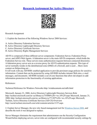 Research Assignment for Active Directory
Research Assignment
1. Explain the function of the following Windows Server 2008 Services:
A. Active Directory Federation Services
B. Active Directory Lightweight Directory Services
C. Active Directory Certificate Services
D. Active Directory Rights Management Services
AD FS is composed of three different server components: Federation Server, Federation Proxy
server, and ADFS Web Agents. A federation server is the main AD FS component, which holds the
Federation Service role. These servers route authentication requests between connected directories.
A federation proxy server acts as a reverse proxy for AD FS authentication requests. This type of
server normally resides in the demilitarized zone (DMZ) of a firewall, and is used ... Show more
content on Helpwriting.net ...
It will work with any AD RMS–enabled application to provide persistent usage policies for sensitive
information. Content that can be protected by using AD RMS includes intranet Web sites, e–mail
messages, and documents. AD RMS includes a set of core functions that allow developers to add
information protection to the functionality of existing applications.
References:
Technical Reference for Windows Networks http://windocuments.net/adfs.html
Microsoft, January 21, 2008, Active Directory Lightweight Directory Services Role
http://technet.microsoft.com/en–us/library/cc755080%28v=ws.10%29.aspx Microsoft, January 21,
2008, http://technet.microsoft.com/en–us/library/cc771307%28v=ws.10%29.aspx Microsoft,
Technet, Active Directory Certificate Services (AD CS) Overview
http://social.technet.microsoft.com/wiki/contents/articles/1137.aspx
2. Explain Server Manager, the new role–based management tool for Windows Server 2008, and
describe the tools it was designed to replace.
Server Manager eliminates the requirement that administrators run the Security Configuration
Wizard before deploying servers; server roles are configured with recommended security settings by
 