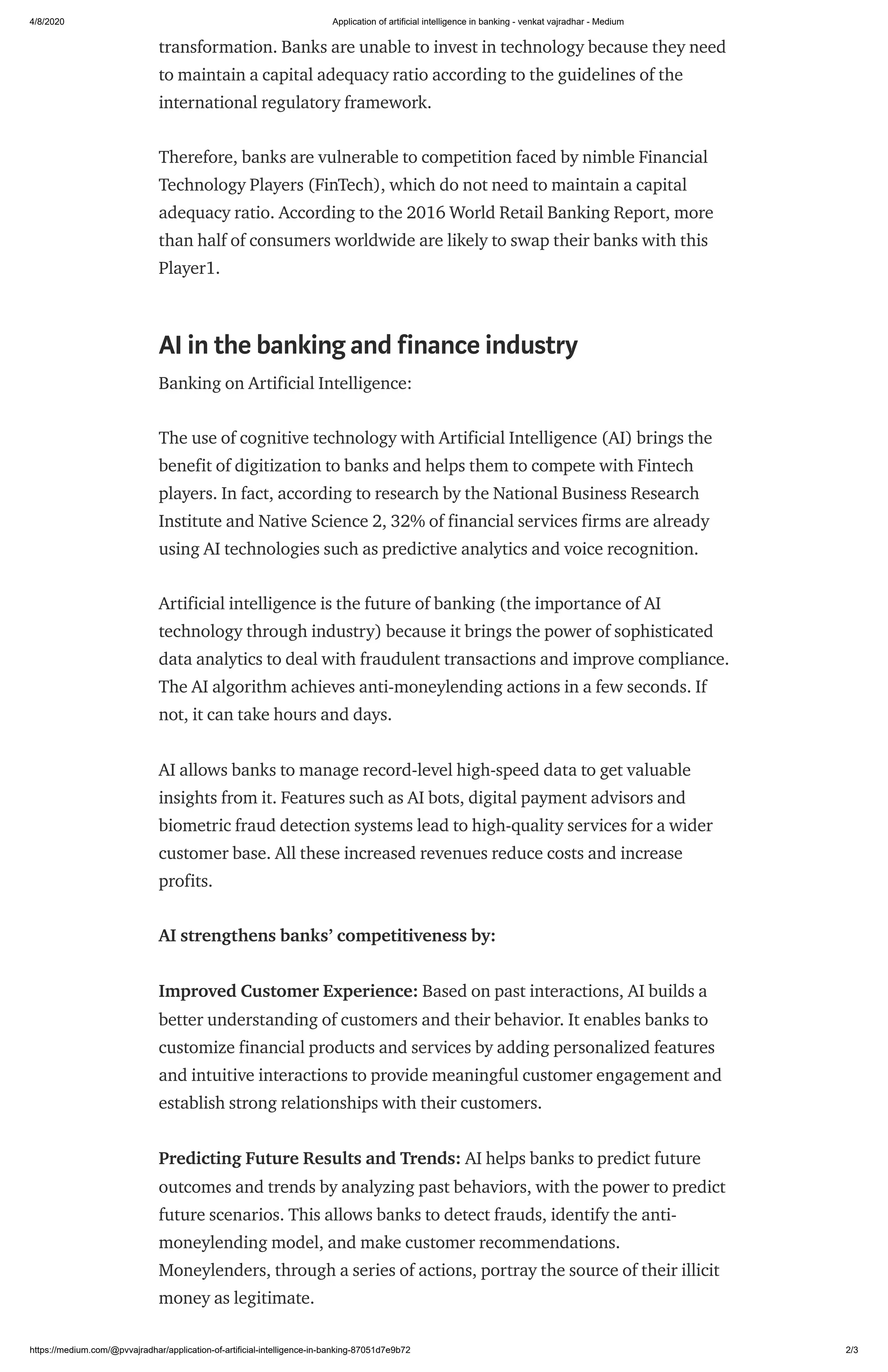 4/8/2020 Application of artificial intelligence in banking - venkat vajradhar - Medium
https://medium.com/@pvvajradhar/application-of-artificial-intelligence-in-banking-87051d7e9b72 2/3
transformation. Banks are unable to invest in technology because they need
to maintain a capital adequacy ratio according to the guidelines of the
international regulatory framework.
Therefore, banks are vulnerable to competition faced by nimble Financial
Technology Players (FinTech), which do not need to maintain a capital
adequacy ratio. According to the 2016 World Retail Banking Report, more
than half of consumers worldwide are likely to swap their banks with this
Player1.
AI in the banking and finance industry
Banking on Artificial Intelligence:
The use of cognitive technology with Artificial Intelligence (AI) brings the
benefit of digitization to banks and helps them to compete with Fintech
players. In fact, according to research by the National Business Research
Institute and Native Science 2, 32% of financial services firms are already
using AI technologies such as predictive analytics and voice recognition.
Artificial intelligence is the future of banking (the importance of AI
technology through industry) because it brings the power of sophisticated
data analytics to deal with fraudulent transactions and improve compliance.
The AI algorithm achieves anti-moneylending actions in a few seconds. If
not, it can take hours and days.
AI allows banks to manage record-level high-speed data to get valuable
insights from it. Features such as AI bots, digital payment advisors and
biometric fraud detection systems lead to high-quality services for a wider
customer base. All these increased revenues reduce costs and increase
profits.
AI strengthens banks’ competitiveness by:
Improved Customer Experience: Based on past interactions, AI builds a
better understanding of customers and their behavior. It enables banks to
customize financial products and services by adding personalized features
and intuitive interactions to provide meaningful customer engagement and
establish strong relationships with their customers.
Predicting Future Results and Trends: AI helps banks to predict future
outcomes and trends by analyzing past behaviors, with the power to predict
future scenarios. This allows banks to detect frauds, identify the anti-
moneylending model, and make customer recommendations.
Moneylenders, through a series of actions, portray the source of their illicit
money as legitimate.
 