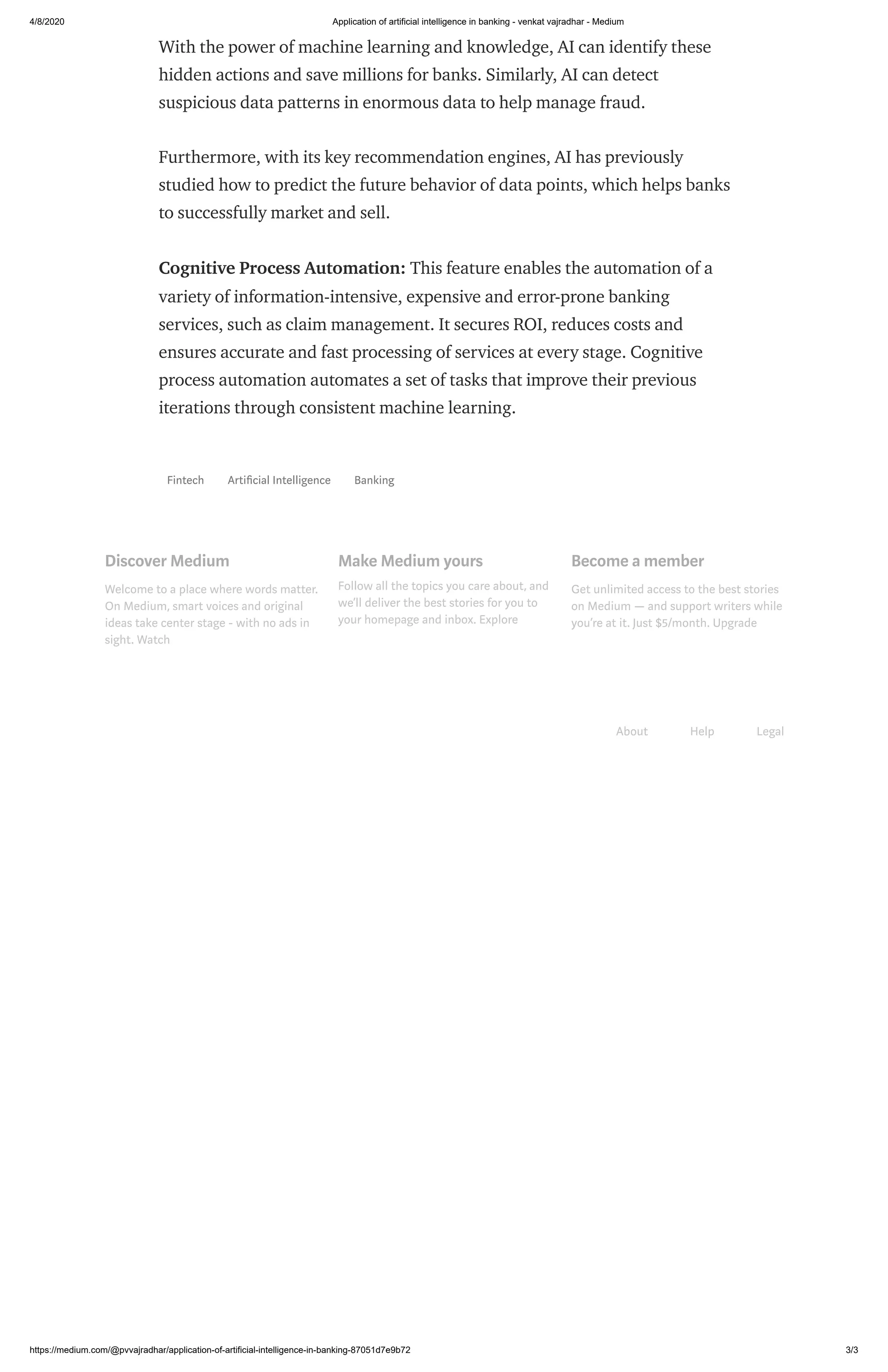 4/8/2020 Application of artificial intelligence in banking - venkat vajradhar - Medium
https://medium.com/@pvvajradhar/application-of-artificial-intelligence-in-banking-87051d7e9b72 3/3
With the power of machine learning and knowledge, AI can identify these
hidden actions and save millions for banks. Similarly, AI can detect
suspicious data patterns in enormous data to help manage fraud.
Furthermore, with its key recommendation engines, AI has previously
studied how to predict the future behavior of data points, which helps banks
to successfully market and sell.
Cognitive Process Automation: This feature enables the automation of a
variety of information-intensive, expensive and error-prone banking
services, such as claim management. It secures ROI, reduces costs and
ensures accurate and fast processing of services at every stage. Cognitive
process automation automates a set of tasks that improve their previous
iterations through consistent machine learning.
Fintech Arti cial Intelligence Banking
Discover Medium
Welcome to a place where words matter.
On Medium, smart voices and original
ideas take center stage - with no ads in
sight. Watch
Make Medium yours
Follow all the topics you care about, and
we’ll deliver the best stories for you to
your homepage and inbox. Explore
Become a member
Get unlimited access to the best stories
on Medium — and support writers while
you’re at it. Just $5/month. Upgrade
About Help Legal
 