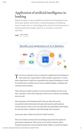 4/8/2020 Application of artificial intelligence in banking - venkat vajradhar - Medium
https://medium.com/@pvvajradhar/application-of-artificial-intelligence-in-banking-87051d7e9b72 1/3
Application of arti cial intelligence in
banking
Digital disruption is about rede ning industries and changing the way
businesses operate. Each sector is evaluating options and adopting
ways to create value in a technology-driven world. The banking sector is
seeing exceptional changes: above all, an increase in customer-
centricity.
venkat vajradhar
Jan 6 · 3 min read
ech-savvy customers who are exposed to sophisticated technologies in
their daily lives, expect banks to offer seamless experiences. To meet
these expectations, banks have expanded their industry landscape to retail,
IT and telecoms to enable services such as mobile banking, e-banking and
real-time money transfer.
These advances enable customers to access many banking services at any
time, anywhere, and at their fingertips, which can be costly for the banking
sector as well.
The integration of the banking and IT, telecom and retail sectors
transmitted critical information through cyberattacks and fraudulent
virtual networks. These events not only affect the profitability of the banks,
but also the banks’ confidence and relationship with customers.
Learn more about: What Can AI Do for Cyber Security?
The rise of online security threats in banking transactions has tightened
government regulations. These terms can be used to monitor online
financial transactions, but this impedes banks’ ability to sustain the digital
T
 