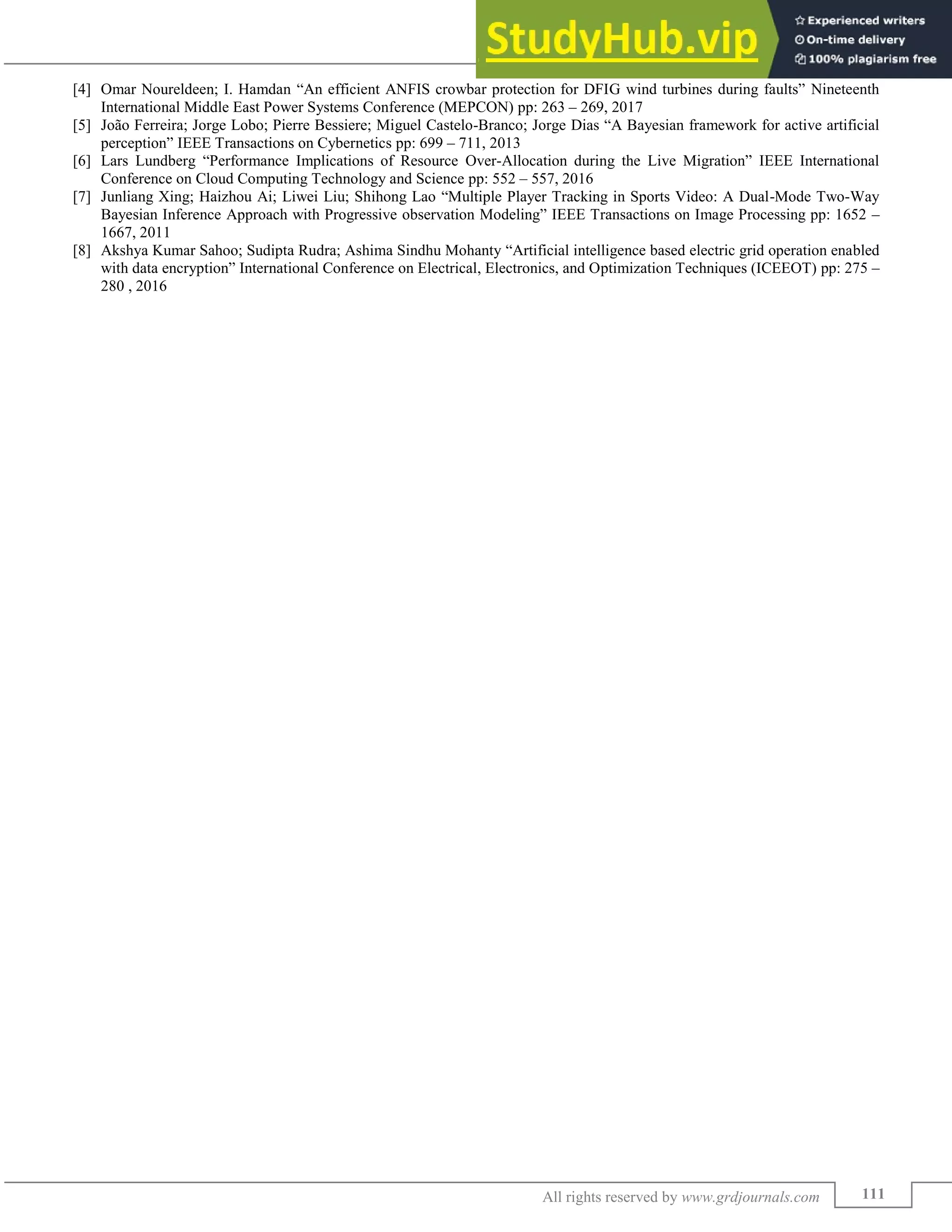 Application of Artificial Intelligence in Electrical Engineering
(GRDJE / CONFERENCE / ERTEE - 2018 / 021)
111
All rights reserved by www.grdjournals.com
[4] Omar Noureldeen; I. Hamdan “An efficient ANFIS crowbar protection for DFIG wind turbines during faults” Nineteenth
International Middle East Power Systems Conference (MEPCON) pp: 263 – 269, 2017
[5] João Ferreira; Jorge Lobo; Pierre Bessiere; Miguel Castelo-Branco; Jorge Dias “A Bayesian framework for active artificial
perception” IEEE Transactions on Cybernetics pp: 699 – 711, 2013
[6] Lars Lundberg “Performance Implications of Resource Over-Allocation during the Live Migration” IEEE International
Conference on Cloud Computing Technology and Science pp: 552 – 557, 2016
[7] Junliang Xing; Haizhou Ai; Liwei Liu; Shihong Lao “Multiple Player Tracking in Sports Video: A Dual-Mode Two-Way
Bayesian Inference Approach with Progressive observation Modeling” IEEE Transactions on Image Processing pp: 1652 –
1667, 2011
[8] Akshya Kumar Sahoo; Sudipta Rudra; Ashima Sindhu Mohanty “Artificial intelligence based electric grid operation enabled
with data encryption” International Conference on Electrical, Electronics, and Optimization Techniques (ICEEOT) pp: 275 –
280 , 2016
 