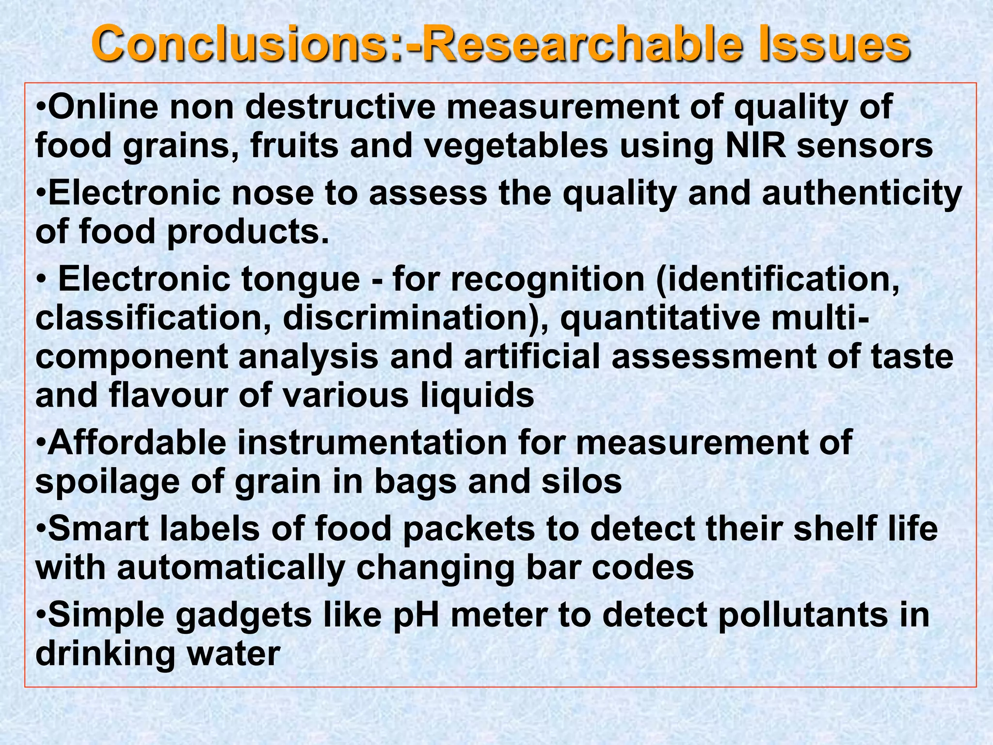 Conclusions:-Researchable Issues
•Online non destructive measurement of quality of
food grains, fruits and vegetables using NIR sensors
•Electronic nose to assess the quality and authenticity
of food products.
• Electronic tongue - for recognition (identification,
classification, discrimination), quantitative multi-
component analysis and artificial assessment of taste
and flavour of various liquids
•Affordable instrumentation for measurement of
spoilage of grain in bags and silos
•Smart labels of food packets to detect their shelf life
with automatically changing bar codes
•Simple gadgets like pH meter to detect pollutants in
drinking water
 