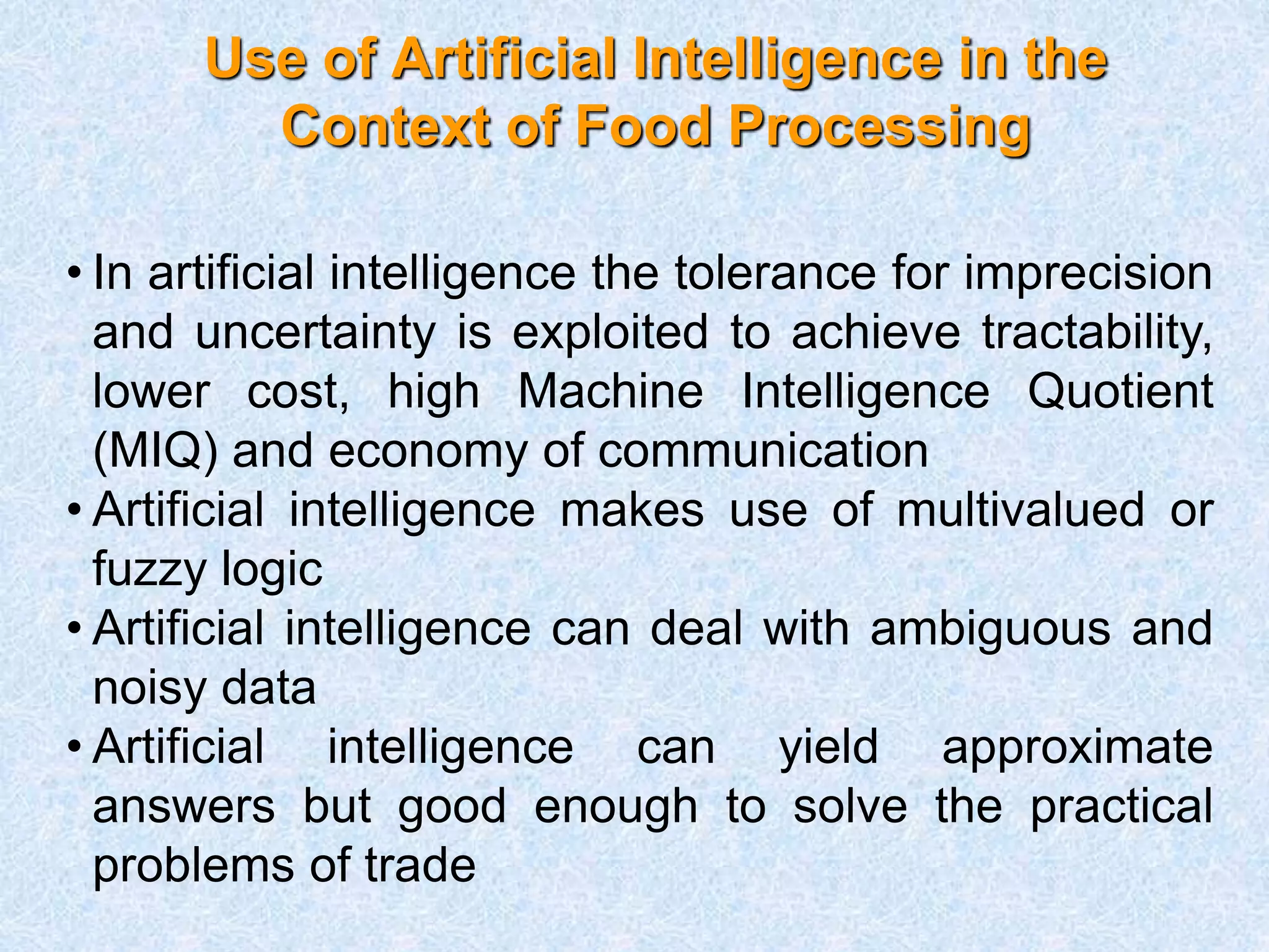 Use of Artificial Intelligence in the
Context of Food Processing
• In artificial intelligence the tolerance for imprecision
and uncertainty is exploited to achieve tractability,
lower cost, high Machine Intelligence Quotient
(MIQ) and economy of communication
• Artificial intelligence makes use of multivalued or
fuzzy logic
• Artificial intelligence can deal with ambiguous and
noisy data
• Artificial intelligence can yield approximate
answers but good enough to solve the practical
problems of trade
 