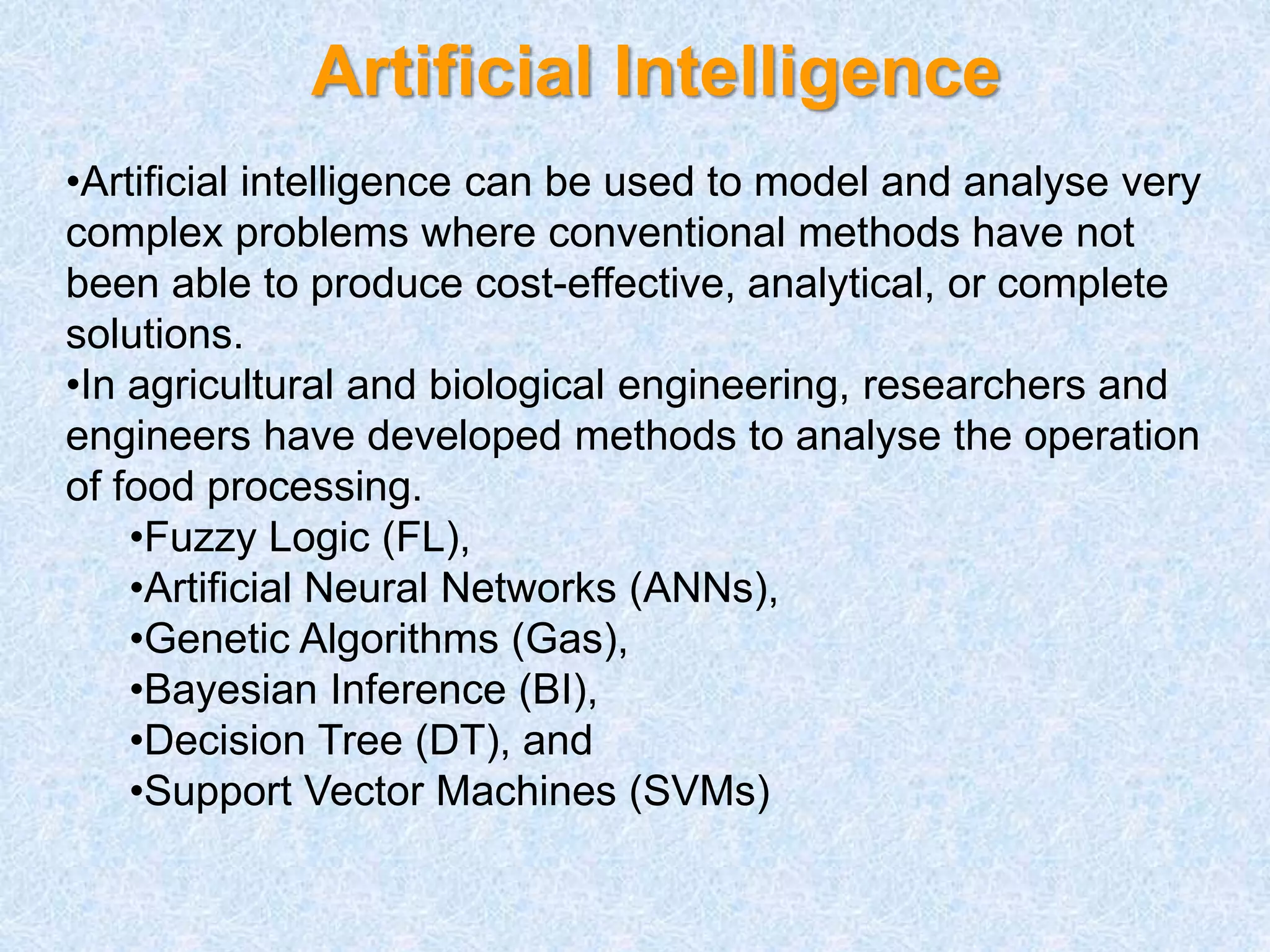 Artificial Intelligence
•Artificial intelligence can be used to model and analyse very
complex problems where conventional methods have not
been able to produce cost-effective, analytical, or complete
solutions.
•In agricultural and biological engineering, researchers and
engineers have developed methods to analyse the operation
of food processing.
•Fuzzy Logic (FL),
•Artificial Neural Networks (ANNs),
•Genetic Algorithms (Gas),
•Bayesian Inference (BI),
•Decision Tree (DT), and
•Support Vector Machines (SVMs)
 