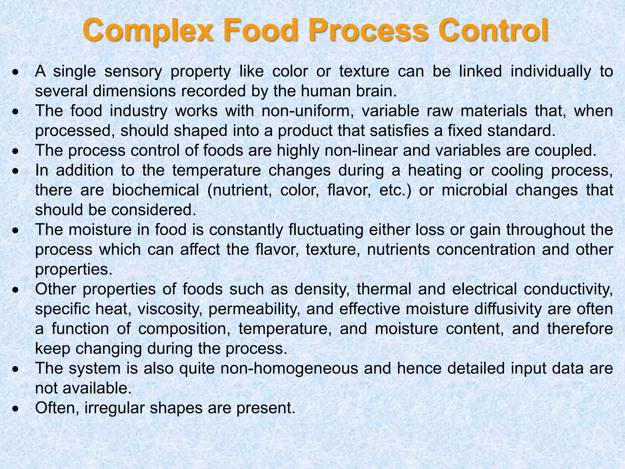 Complex Food Process Control
 A single sensory property like color or texture can be linked individually to
several dimensions recorded by the human brain.
 The food industry works with non-uniform, variable raw materials that, when
processed, should shaped into a product that satisfies a fixed standard.
 The process control of foods are highly non-linear and variables are coupled.
 In addition to the temperature changes during a heating or cooling process,
there are biochemical (nutrient, color, flavor, etc.) or microbial changes that
should be considered.
 The moisture in food is constantly fluctuating either loss or gain throughout the
process which can affect the flavor, texture, nutrients concentration and other
properties.
 Other properties of foods such as density, thermal and electrical conductivity,
specific heat, viscosity, permeability, and effective moisture diffusivity are often
a function of composition, temperature, and moisture content, and therefore
keep changing during the process.
 The system is also quite non-homogeneous and hence detailed input data are
not available.
 Often, irregular shapes are present.
 