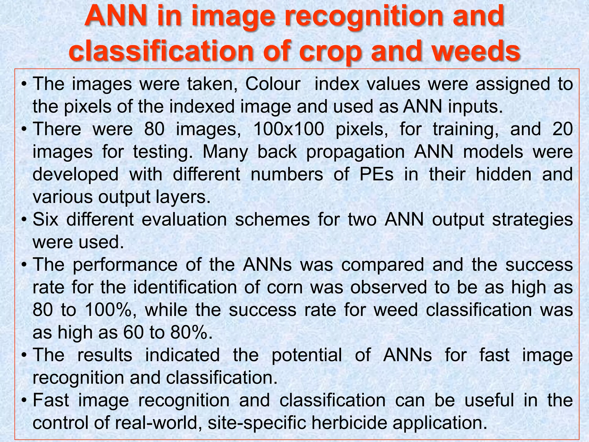 ANN in image recognition and
classification of crop and weeds
• The images were taken, Colour index values were assigned to
the pixels of the indexed image and used as ANN inputs.
• There were 80 images, 100x100 pixels, for training, and 20
images for testing. Many back propagation ANN models were
developed with different numbers of PEs in their hidden and
various output layers.
• Six different evaluation schemes for two ANN output strategies
were used.
• The performance of the ANNs was compared and the success
rate for the identification of corn was observed to be as high as
80 to 100%, while the success rate for weed classification was
as high as 60 to 80%.
• The results indicated the potential of ANNs for fast image
recognition and classification.
• Fast image recognition and classification can be useful in the
control of real-world, site-specific herbicide application.
 