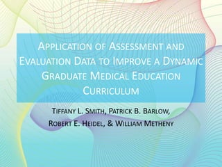 APPLICATION OF ASSESSMENT AND
EVALUATION DATA TO IMPROVE A DYNAMIC
    GRADUATE MEDICAL EDUCATION
             CURRICULUM
      TIFFANY L. SMITH, PATRICK B. BARLOW,
     ROBERT E. HEIDEL, & WILLIAM METHENY
 
