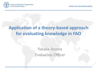 OFFICE OF EVALUATION (OED)
Application of a theory-based approach
for evaluating knowledge in FAO
Natalia Acosta
Evaluation Officer
 