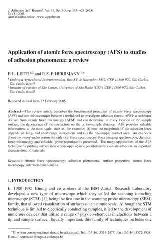 J. Adhesion Sci. Technol., Vol. 19, No. 3–5, pp. 365–405 (2005)
 VSP 2005.
Also available online - www.vsppub.com
Application of atomic force spectroscopy (AFS) to studies
of adhesion phenomena: a review
F. L. LEITE 1,2
and P. S. P. HERRMANN 1,∗
1 Embrapa Agricultural Instrumentation, Rua XV de Novembro 1452, CEP 13560-970, São Carlos,
São Paulo, Brazil
2 Institute of Physics of São Carlos, University of São Paulo (USP), CEP 13560-970, São Carlos,
São Paulo, Brazil
Received in ﬁnal form 22 February 2005
Abstract—This review article describes the fundamental principles of atomic force spectroscopy
(AFS) and how this technique became a useful tool to investigate adhesion forces. AFS is a technique
derived from atomic force microscopy (AFM) and can determine, at every location of the sample
surface, the dependence of the interaction on the probe–sample distance. AFS provides valuable
information, at the nano-scale, such as, for example: (i) how the magnitude of the adhesion force
depends on long- and short-range interactions and (ii) the tip–sample contact area. An overview
about the theory and experiments with local force spectroscopy, force imaging spectroscopy, chemical
force microscopy and colloidal probe technique is presented. The many applications of the AFS
technique for probing surface interactions open up new possibilities to evaluate adhesion, an important
characteristic of materials.
Keywords: Atomic force spectroscopy; adhesion phenomena; surface properties; atomic force
microscopy; interfacial phenomena.
1. INTRODUCTION
In 1980–1981 Binnig and co-workers at the IBM Zürich Research Laboratory
developed a new type of microscope which they called the scanning tunneling
microscope (STM) [1], being the ﬁrst one in the scanning probe microscopy (SPM)
family, that allowed visualization of surfaces on an atomic scale. Although the STM
technique is limited to electrically conducting samples, it led to the development of
numerous devices that utilize a range of physico-chemical interactions between a
tip and sample surface. Equally important, this family of techniques includes one
∗To whom correspondence should be addressed. Tel.: (55-16) 3374-2477. Fax: (55-16) 3372-5958.
E-mail: herrmann@cnpdia.embrapa.br
 