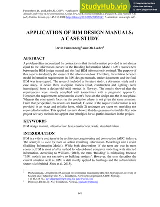 Fürstenberg, D., and Lædre, O. (2019). “Application of BIM Design Manuals: A Case Study.” In: Proc. 27th
Annual Conference of the International. Group for Lean Construction (IGLC), Pasquire C. and Hamzeh F.R.
(ed.), Dublin, Ireland, pp. 145-156. DOI: https://doi.org/10.24928/2019/0147. Available at: <www.iglc.net>.
145
APPLICATION OF BIM DESIGN MANUALS:
A CASE STUDY
David Fürstenberg1 and Ola Lædre2
ABSTRACT
A problem often encountered by contractors is that the information provided is not always
equal to the information needed in the Building Information Model (BIM). Somewhere
between the BIM design manual and the final BIM information is omitted. The purpose of
this paper is to identify the source of the information loss. Therefore, the relation between
model information requirements in BIM design manuals, tender documents and the final
BIM was investigated. The research included a literature study, a document study and a
case study. In detail, three discipline models (road, construction and lighting) were
investigated from a design-bid-build project in Norway. The results showed that the
requirements were mostly complied with (sometimes with a pragmatic approach).
However, the requirements represent the client's focus on the design and the in-use phase.
Whereas the contractor's focus on the production phase is not given the same attention.
From that perspective, the results are twofold; 1) some of the required information is not
provided in an exact and reliable form, while 2) resources are spent on providing not
required information. This applied research showed that design manuals should reflect new
project delivery methods to support lean principles for all parties involved in the project.
KEYWORDS
BIM design manual, infrastructure, lean construction, waste, standardization.
INTRODUCTION
BIM is a widely used term in the architecture, engineering and construction (AEC) industry.
The acronym is used for both an action (Building Information Modelling) and a result
(Building Information Model). While both descriptions of the term are true in most
contexts, BIM is most of all a method for object-based computer modelling with attached
information. According to Williams (2015), the term "Building" is misleading, because
"BIM models are not exclusive to building projects". However, the term describes the
current situation well as BIM is still mainly applied to buildings and the infrastructure
sector is left behind (Shou et al. 2015).
1
PhD candidate, Department of Civil and Environmental Engineering (DCEE), Norwegian University of
Science and Technology (NTNU), Trondheim, Norway/BIM specialist, COWI Norway,
+47 482 35 793, david.furstenberg@ntnu.no/ dafu@cowi.com
2
Professor, DCEE, NTNU, Trondheim, Norway, ola.ladre@ntnu.no
 