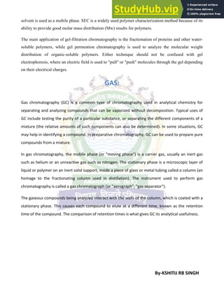 By-KSHITIJ RB SINGH
solvent is used as a mobile phase. SEC is a widely used polymer characterization method because of its
ability to provide good molar mass distribution (Mw) results for polymers.
The main application of gel-filtration chromatography is the fractionation of proteins and other water-
soluble polymers, while gel permeation chromatography is used to analyze the molecular weight
distribution of organic-soluble polymers. Either technique should not be confused with gel
electrophoresis, where an electric field is used to "pull" or "push" molecules through the gel depending
on their electrical charges.
GAS:
Gas chromatography (GC) is a common type of chromatography used in analytical chemistry for
separating and analyzing compounds that can be vaporized without decomposition. Typical uses of
GC include testing the purity of a particular substance, or separating the different components of a
mixture (the relative amounts of such components can also be determined). In some situations, GC
may help in identifying a compound. In preparative chromatography, GC can be used to prepare pure
compounds from a mixture.
In gas chromatography, the mobile phase (or "moving phase") is a carrier gas, usually an inert gas
such as helium or an unreactive gas such as nitrogen. The stationary phase is a microscopic layer of
liquid or polymer on an inert solid support, inside a piece of glass or metal tubing called a column (an
homage to the fractionating column used in distillation). The instrument used to perform gas
chromatography is called a gas chromatograph (or "aerograph", "gas separator").
The gaseous compounds being analyzed interact with the walls of the column, which is coated with a
stationary phase. This causes each compound to elute at a different time, known as the retention
time of the compound. The comparison of retention times is what gives GC its analytical usefulness.
 