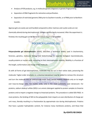 By-KSHITIJ RB SINGH
 Analysis of PCR products, e.g. in molecular genetic diagnosis or genetic fingerprinting
 Separation of DNA fragments for extraction and purification.
 Separation of restricted genomic DNA prior to Southern transfer, or of RNA prior to Northern
transfer.
Agarose gels are easily cast and handled compared to other matrices and nucleic acids are not
chemically altered during electrophoresis. Samples are also easily recovered. After the experiment is
finished, the resulting gel can be stored in a plastic bag in a refrigerator.
POLYACRYLAMIDE GEL
Polyacrylamide gel electrophoresis (PAGE), describes a technique widely used in biochemistry,
forensics, genetics, molecular biology and biotechnology to separate biological macromolecules,
usually proteins or nucleic acids, according to their electrophoretic mobility. Mobility is a function of
the length, conformation and charge of the molecule.
As with all forms of gel electrophoresis, molecules may be run in their native state, preserving the
molecules' higher-order structure, or a chemical denaturant may be added to remove this structure
and turn the molecule into an unstructured linear chain whose mobility depends only on its length
and mass-to-charge ratio. For nucleic acids, urea is the most commonly used denaturant. For
proteins, sodium dodecyl sulfate (SDS) is an anionic detergent applied to protein samples to linearize
proteins and to impart a negative charge to linearized proteins. This procedure is called SDS-PAGE. In
most proteins, the binding of SDS to the polypeptide chain imparts an even distribution of charge per
unit mass, thereby resulting in a fractionation by approximate size during electrophoresis. Proteins
that have a greater hydrophobic content, for instance many membrane proteins, and those that
 