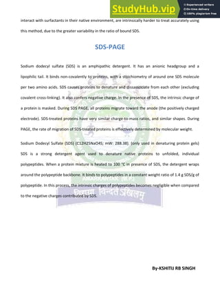 By-KSHITIJ RB SINGH
interact with surfactants in their native environment, are intrinsically harder to treat accurately using
this method, due to the greater variability in the ratio of bound SDS.
SDS-PAGE
Sodium dodecyl sulfate (SDS) is an amphipathic detergent. It has an anionic headgroup and a
lipophilic tail. It binds non-covalently to proteins, with a stoichiometry of around one SDS molecule
per two amino acids. SDS causes proteins to denature and dissassociate from each other (excluding
covalent cross-linking). It also confers negative charge. In the presence of SDS, the intrinsic charge of
a protein is masked. During SDS PAGE, all proteins migrate toward the anode (the positively charged
electrode). SDS-treated proteins have very similar charge-to-mass ratios, and similar shapes. During
PAGE, the rate of migration of SDS-treated proteins is effectively determined by molecular weight.
Sodium Dodecyl Sulfate (SDS) (C12H25NaO4S; mW: 288.38). (only used in denaturing protein gels)
SDS is a strong detergent agent used to denature native proteins to unfolded, individual
polypeptides. When a protein mixture is heated to 100 °C in presence of SDS, the detergent wraps
around the polypeptide backbone. It binds to polypeptides in a constant weight ratio of 1.4 g SDS/g of
polypeptide. In this process, the intrinsic charges of polypeptides becomes negligible when compared
to the negative charges contributed by SDS.
 