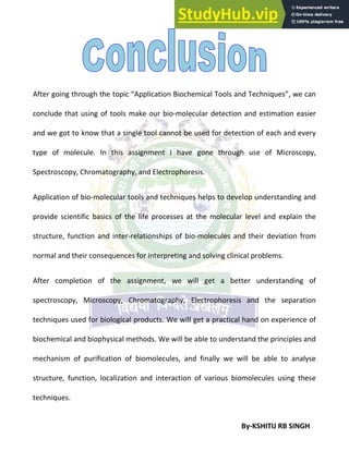 By-KSHITIJ RB SINGH
After going through the topic “Application Biochemical Tools and Techniques”, we can
conclude that using of tools make our bio-molecular detection and estimation easier
and we got to know that a single tool cannot be used for detection of each and every
type of molecule. In this assignment I have gone through use of Microscopy,
Spectroscopy, Chromatography, and Electrophoresis.
Application of bio-molecular tools and techniques helps to develop understanding and
provide scientific basics of the life processes at the molecular level and explain the
structure, function and inter-relationships of bio-molecules and their deviation from
normal and their consequences for interpreting and solving clinical problems.
After completion of the assignment, we will get a better understanding of
spectroscopy, Microscopy, Chromatography, Electrophoresis and the separation
techniques used for biological products. We will get a practical hand on experience of
biochemical and biophysical methods. We will be able to understand the principles and
mechanism of purification of biomolecules, and finally we will be able to analyse
structure, function, localization and interaction of various biomolecules using these
techniques.
 