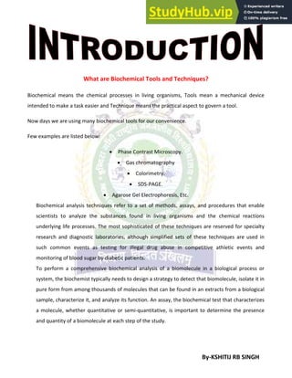 By-KSHITIJ RB SINGH
What are Biochemical Tools and Techniques?
Biochemical means the chemical processes in living organisms, Tools mean a mechanical device
intended to make a task easier and Technique means the practical aspect to govern a tool.
Now days we are using many biochemical tools for our convenience.
Few examples are listed below:
 Phase Contrast Microscopy.
 Gas chromatography
 Colorimetry.
 SDS-PAGE.
 Agarose Gel Electrophoresis, Etc.
Biochemical analysis techniques refer to a set of methods, assays, and procedures that enable
scientists to analyze the substances found in living organisms and the chemical reactions
underlying life processes. The most sophisticated of these techniques are reserved for specialty
research and diagnostic laboratories, although simplified sets of these techniques are used in
such common events as testing for illegal drug abuse in competitive athletic events and
monitoring of blood sugar by diabetic patients.
To perform a comprehensive biochemical analysis of a biomolecule in a biological process or
system, the biochemist typically needs to design a strategy to detect that biomolecule, isolate it in
pure form from among thousands of molecules that can be found in an extracts from a biological
sample, characterize it, and analyze its function. An assay, the biochemical test that characterizes
a molecule, whether quantitative or semi-quantitative, is important to determine the presence
and quantity of a biomolecule at each step of the study.
 