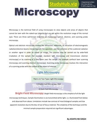 By-KSHITIJ RB SINGH
Microscopy is the technical field of using microscopes to view objects and areas of objects that
cannot be seen with the naked eye (objects that are not within the resolution range of the normal
eye). There are three well-known branches of microscopy: optical, electron, and scanning probe
microscopy.
Optical and electron microscopy involve the diffraction, reflection, or refraction of electromagnetic
radiation/electron beams interacting with the specimen, and the collection of the scattered radiation
or another signal in order to create an image. This process may be carried out by wide-field
irradiation of the sample (for example standard light microscopy and transmission electron
microscopy) or by scanning of a fine beam over the sample (for example confocal laser scanning
microscopy and scanning electron microscopy). Scanning probe microscopy involves the interaction
of a scanning probe with the surface of the object of interest.
Light Microscopy:
There are Two Types Light Microscopy:
1) Bright-Field Microscopy, And
2) Dark-Field Microscopy.
Bright-Field Microscopy: Bright field microscopy is the simplest of all the light
microscopy techniques. Sample illumination is via transmitted white light, i.e. illuminated from below
and observed from above. Limitations include low contrast of most biological samples and low
apparent resolution due to the blur of out of focus material. The simplicity of the technique and the
minimal sample preparation required are significant advantages.
 